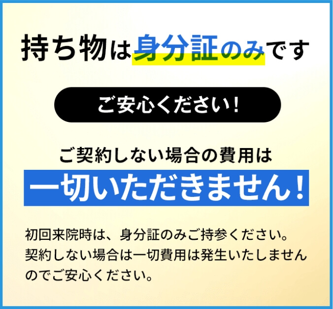 持ち物は身分証のみです ご安心ください！ ご契約しない場合の費用は一切いただきません！